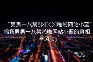 “男男十八禁??啪啪網(wǎng)站小藍”揭露男男十八禁啪啪網(wǎng)站小藍的真相與風險