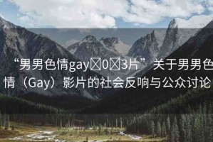 “男男色情gay?0?3片”關于男男色情（Gay）影片的社會反響與公眾討論
