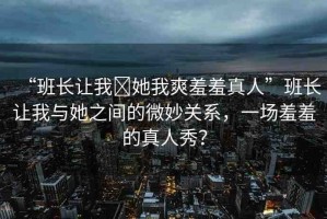 “班長讓我?她我爽羞羞真人”班長讓我與她之間的微妙關(guān)系，一場羞羞的真人秀？