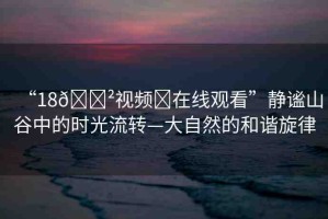 “18??視頻?在線觀看”靜謐山谷中的時(shí)光流轉(zhuǎn)—大自然的和諧旋律