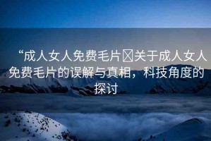 “成人女人免費(fèi)毛片?關(guān)于成人女人免費(fèi)毛片的誤解與真相，科技角度的探討