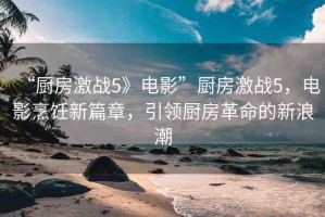 “廚房激戰(zhàn)5》電影”廚房激戰(zhàn)5，電影烹飪新篇章，引領(lǐng)廚房革命的新浪潮
