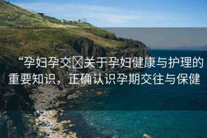 “孕婦孕交?關(guān)于孕婦健康與護(hù)理的重要知識(shí)，正確認(rèn)識(shí)孕期交往與保健