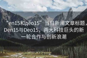 “en15和дeo15”當(dāng)日新聞文章標(biāo)題，Den15與Deo15，兩大科技巨頭的新一輪合作與創(chuàng)新浪潮