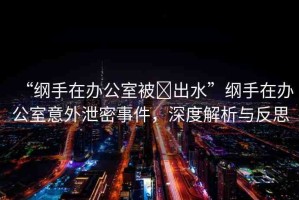 “綱手在辦公室被?出水”綱手在辦公室意外泄密事件，深度解析與反思