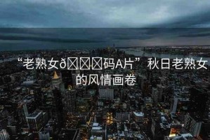 “老熟女??碼A片”秋日老熟女的風情畫卷