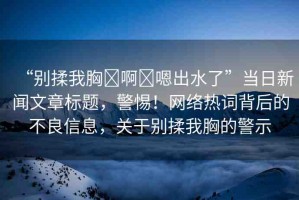“別揉我胸?啊?嗯出水了”當日新聞文章標題，警惕！網(wǎng)絡(luò)熱詞背后的不良信息，關(guān)于別揉我胸的警示