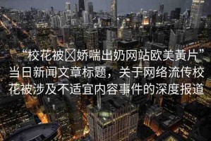 “?；ū?嬌喘出奶網(wǎng)站歐美黃片”當(dāng)日新聞文章標(biāo)題，關(guān)于網(wǎng)絡(luò)流傳?；ū簧婕安贿m宜內(nèi)容事件的深度報(bào)道