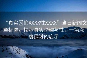 “真實(shí)亂倫XXXX性XXXX”當(dāng)日新聞文章標(biāo)題，揭示真實(shí)倫理與性，一場(chǎng)深度探討的啟示