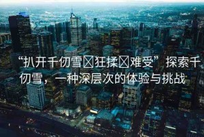 “扒開千仞雪?狂揉?難受”探索千仞雪，一種深層次的體驗與挑戰(zhàn)