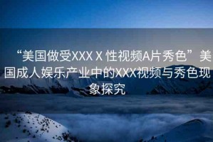 “美國(guó)做受XXXⅩ性視頻A片秀色”美國(guó)成人娛樂(lè)產(chǎn)業(yè)中的XXX視頻與秀色現(xiàn)象探究