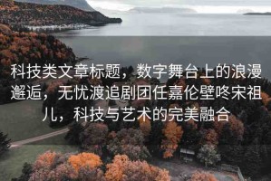 科技類文章標題，數(shù)字舞臺上的浪漫邂逅，無憂渡追劇團任嘉倫壁咚宋祖兒，科技與藝術(shù)的完美融合