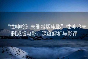 “性呻吟》未刪減版電影”性呻吟未刪減版電影，深度解析與影評(píng)