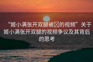 “姬小滿張開雙腿被?的視頻”關(guān)于姬小滿張開雙腿的視頻爭(zhēng)議及其背后的思考