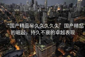 “國產(chǎn)精品秘久久久久久”國產(chǎn)精品的崛起，持久不衰的卓越表現(xiàn)