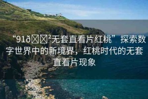 “91??無套直看片紅桃”探索數(shù)字世界中的新境界，紅桃時代的無套直看片現(xiàn)象