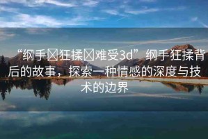 “綱手?狂揉?難受3d”綱手狂揉背后的故事，探索一種情感的深度與技術(shù)的邊界