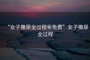 “女子撒尿全過程秘免費(fèi)”女子撒尿全過程