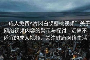 “成人免費A片?白漿櫻桃視頻”關(guān)于網(wǎng)絡(luò)視頻內(nèi)容的警示與探討—遠(yuǎn)離不適宜的成人視頻，關(guān)注健康網(wǎng)絡(luò)生活