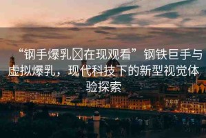 “鋼手爆乳?在現(xiàn)觀看”鋼鐵巨手與虛擬爆乳，現(xiàn)代科技下的新型視覺體驗探索