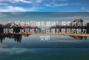 “jk?白絲?爆乳蘑菇”探索時(shí)尚新領(lǐng)域，JK風(fēng)格與白絲爆乳蘑菇的魅力交織