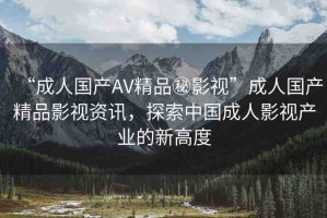 “成人國產(chǎn)AV精品秘影視”成人國產(chǎn)精品影視資訊，探索中國成人影視產(chǎn)業(yè)的新高度