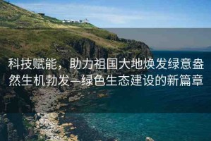科技賦能，助力祖國大地煥發(fā)綠意盎然生機勃發(fā)—綠色生態(tài)建設的新篇章