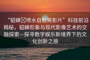 “貂蟬?噴水自慰爽影片”科技前沿揭秘，貂蟬形象與現(xiàn)代影像藝術(shù)的交融探索—探尋數(shù)字娛樂新境界下的文化創(chuàng)新之旅