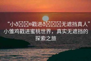“小??戳進(jìn)??無遮擋真人”小雛雞戳進(jìn)蜜桃世界，真實(shí)無遮擋的探索之旅