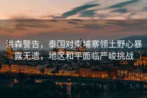 洪森警告，泰國對柬埔寨領土野心暴露無遺，地區(qū)和平面臨嚴峻挑戰(zhàn)