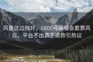 風(fēng)景這邊獨(dú)好，6800元演唱會套票風(fēng)云，平臺不出票不退款引熱議