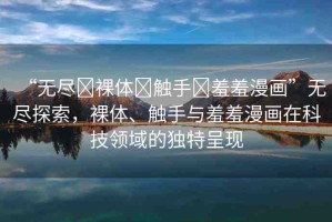 “無盡?裸體?觸手?羞羞漫畫”無盡探索，裸體、觸手與羞羞漫畫在科技領(lǐng)域的獨(dú)特呈現(xiàn)