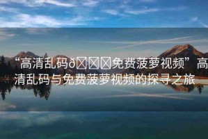 “高清亂碼??免費菠蘿視頻”高清亂碼與免費菠蘿視頻的探尋之旅