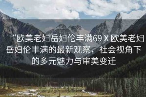 “歐美老婦岳婦倫豐滿(mǎn)69Ⅹ歐美老婦岳婦倫豐滿(mǎn)的最新觀察，社會(huì)視角下的多元魅力與審美變遷