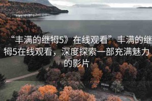 “豐滿(mǎn)的繼牳5》在線(xiàn)觀(guān)看”豐滿(mǎn)的繼牳5在線(xiàn)觀(guān)看，深度探索一部充滿(mǎn)魅力的影片