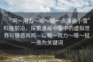 “啊?用力?嗯?輕一點(diǎn)漫畫小雪”科技前沿，探索漫畫小雪中的虛擬世界與情感共鳴—以啊?用力?嗯?輕一點(diǎn)為關(guān)鍵詞