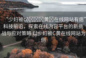 “少婦被c??黃?在線網(wǎng)站有痣”科技前沿，探索在線內(nèi)容平臺的新挑戰(zhàn)與應對策略 以少婦被C黃在線網(wǎng)站為例