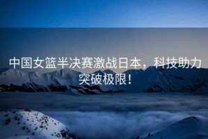 中國(guó)女籃半決賽激戰(zhàn)日本，科技助力突破極限！