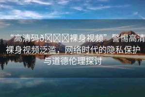 “高清碼??裸身視頻”警惕高清裸身視頻泛濫，網絡時代的隱私保護與道德倫理探討