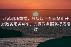江蘇創(chuàng)新舉措，縣級以下全面禁止開發(fā)政務(wù)服務(wù)APP，力促政務(wù)服務(wù)提質(zhì)增效