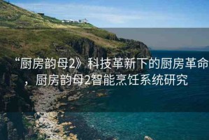 “廚房韻母2》科技革新下的廚房革命，廚房韻母2智能烹飪系統(tǒng)研究