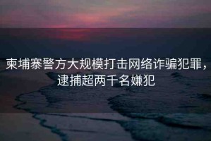 柬埔寨警方大規(guī)模打擊網(wǎng)絡詐騙犯罪，逮捕超兩千名嫌犯