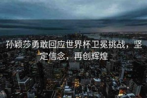 孫穎莎勇敢回應(yīng)世界杯衛(wèi)冕挑戰(zhàn)，堅定信念，再創(chuàng)輝煌
