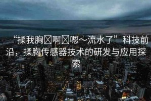 “揉我胸?啊?嗯～流水了”科技前沿，揉胸傳感器技術(shù)的研發(fā)與應(yīng)用探索