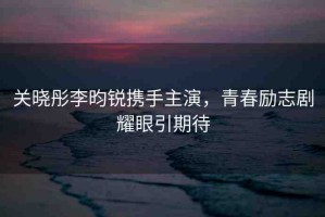 關(guān)曉彤李昀銳攜手主演，青春勵(lì)志劇耀眼引期待