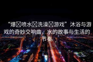 “爆?噴水?洗澡?游戲”沐浴與游戲的奇妙交響曲，水的故事與生活的節(jié)奏