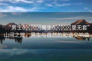 “男生??男生??里無套”山間之旅，男生與自然的和諧交響曲