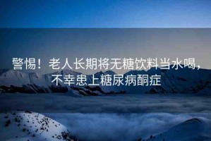 警惕！老人長(zhǎng)期將無(wú)糖飲料當(dāng)水喝，不幸患上糖尿病酮癥