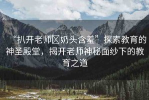 “扒開老師?奶頭含羞”探索教育的神圣殿堂，揭開老師神秘面紗下的教育之道
