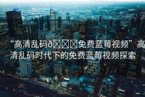 “高清亂碼??免費(fèi)藍(lán)莓視頻”高清亂碼時(shí)代下的免費(fèi)藍(lán)莓視頻探索